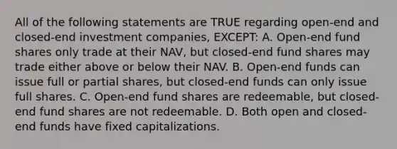 All of the following statements are TRUE regarding open-end and closed-end investment companies, EXCEPT: A. Open-end fund shares only trade at their NAV, but closed-end fund shares may trade either above or below their NAV. B. Open-end funds can issue full or partial shares, but closed-end funds can only issue full shares. C. Open-end fund shares are redeemable, but closed-end fund shares are not redeemable. D. Both open and closed-end funds have fixed capitalizations.