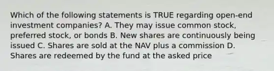 Which of the following statements is TRUE regarding open-end investment companies? A. They may issue common stock, preferred stock, or bonds B. New shares are continuously being issued C. Shares are sold at the NAV plus a commission D. Shares are redeemed by the fund at the asked price