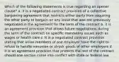 Which of the following statements is true regarding an opener clause? a. it is a negotiated contract provision of a collective bargaining agreement that restricts either party from requiring the other party to bargain on any issue that was not previously negotiated in the agreement for the term of the contract b. it is an agreement provision that allows future negotiations during the term of the contract on specific mandatory issues such as wages or health care c. It is a negotiated contract provision stating that union members of one employer have the right to refuse to handle nonunion or struck goods of other employers d. it is an agreement provision that protects the rest of the contract should one section come into conflict with state or federal law