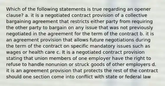 Which of the following statements is true regarding an opener clause? a. it is a negotiated contract provision of a collective bargaining agreement that restricts either party from requiring the other party to bargain on any issue that was not previously negotiated in the agreement for the term of the contract b. it is an agreement provision that allows future negotiations during the term of the contract on specific mandatory issues such as wages or health care c. It is a negotiated contract provision stating that union members of one employer have the right to refuse to handle nonunion or struck goods of other employers d. it is an agreement provision that protects the rest of the contract should one section come into conflict with state or federal law