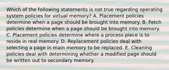 Which of the following statements is not true regarding operating system policies for virtual memory? A. Placement policies determine when a page should be brought into memory. B. Fetch policies determine when a page should be brought into memory. C. Placement policies determine where a process piece is to reside in real memory. D. Replacement policies deal with selecting a page in main memory to be replaced. E. Cleaning policies deal with determining whether a modified page should be written out to secondary memory.