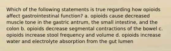 Which of the following statements is true regarding how opioids affect gastrointestinal function? a. opioids cause decreased muscle tone in the gastric antrum, the small intestine, and the colon b. opioids decrease segmental contractions of the bowel c. opioids increase stool frequency and volume d. opioids increase water and electrolyte absorption from the gut lumen