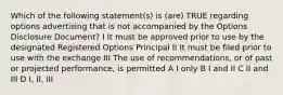 Which of the following statement(s) is (are) TRUE regarding options advertising that is not accompanied by the Options Disclosure Document? I It must be approved prior to use by the designated Registered Options Principal II It must be filed prior to use with the exchange III The use of recommendations, or of past or projected performance, is permitted A I only B I and II C II and III D I, II, III