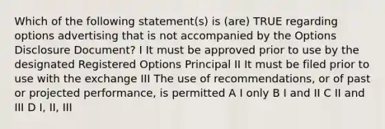 Which of the following statement(s) is (are) TRUE regarding options advertising that is not accompanied by the Options Disclosure Document? I It must be approved prior to use by the designated Registered Options Principal II It must be filed prior to use with the exchange III The use of recommendations, or of past or projected performance, is permitted A I only B I and II C II and III D I, II, III