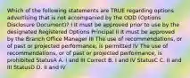 Which of the following statements are TRUE regarding options advertising that is not accompanied by the ODD (Options Disclosure Document)? I It must be approved prior to use by the designated Registered Options Principal II It must be approved by the Branch Office Manager III The use of recommendations, or of past or projected performance, is permitted IV The use of recommendations, or of past or projected performance, is prohibited StatusA A. I and III Correct B. I and IV StatusC C. II and III StatusD D. II and IV