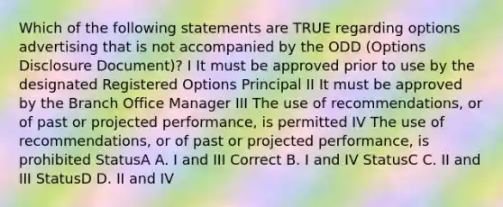 Which of the following statements are TRUE regarding options advertising that is not accompanied by the ODD (Options Disclosure Document)? I It must be approved prior to use by the designated Registered Options Principal II It must be approved by the Branch Office Manager III The use of recommendations, or of past or projected performance, is permitted IV The use of recommendations, or of past or projected performance, is prohibited StatusA A. I and III Correct B. I and IV StatusC C. II and III StatusD D. II and IV