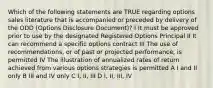 Which of the following statements are TRUE regarding options sales literature that is accompanied or preceded by delivery of the ODD (Options Disclosure Document)? I It must be approved prior to use by the designated Registered Options Principal II It can recommend a specific options contract III The use of recommendations, or of past or projected performance, is permitted IV The illustration of annualized rates of return achieved from various options strategies is permitted A I and II only B III and IV only C I, II, III D I, II, III, IV