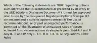 Which of the following statements are TRUE regarding options sales literature that is accompanied or preceded by delivery of the ODD (Options Disclosure Document)? I It must be approved prior to use by the designated Registered Options Principal II It can recommend a specific options contract III The use of recommendations, or of past or projected performance, is permitted IV The illustration of annualized rates of return achieved from various options strategies is permitted A. I and II only B. III and IV only C. I, II, III D. I, II, III, IV Regulations: CBOE Rules