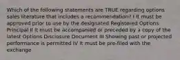 Which of the following statements are TRUE regarding options sales literature that includes a recommendation? I It must be approved prior to use by the designated Registered Options Principal II It must be accompanied or preceded by a copy of the latest Options Disclosure Document III Showing past or projected performance is permitted IV It must be pre-filed with the exchange