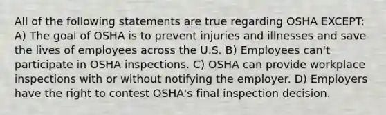 All of the following statements are true regarding OSHA EXCEPT: A) The goal of OSHA is to prevent injuries and illnesses and save the lives of employees across the U.S. B) Employees can't participate in OSHA inspections. C) OSHA can provide workplace inspections with or without notifying the employer. D) Employers have the right to contest OSHA's final inspection decision.