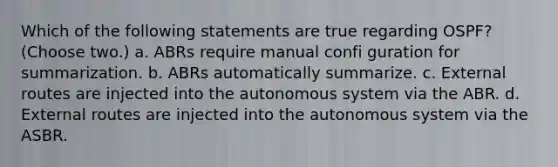 Which of the following statements are true regarding OSPF? (Choose two.) a. ABRs require manual confi guration for summarization. b. ABRs automatically summarize. c. External routes are injected into the autonomous system via the ABR. d. External routes are injected into the autonomous system via the ASBR.