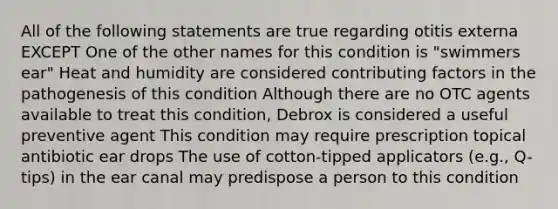 All of the following statements are true regarding otitis externa EXCEPT One of the other names for this condition is "swimmers ear" Heat and humidity are considered contributing factors in the pathogenesis of this condition Although there are no OTC agents available to treat this condition, Debrox is considered a useful preventive agent This condition may require prescription topical antibiotic ear drops The use of cotton-tipped applicators (e.g., Q-tips) in the ear canal may predispose a person to this condition