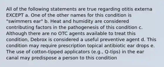 All of the following statements are true regarding otitis externa EXCEPT a. One of the other names for this condition is "swimmers ear" b. Heat and humidity are considered contributing factors in the pathogenesis of this condition c. Although there are no OTC agents available to treat this condition, Debrox is considered a useful preventive agent d. This condition may require prescription topical antibiotic ear drops e. The use of cotton-tipped applicators (e.g., Q-tips) in the ear canal may predispose a person to this condition