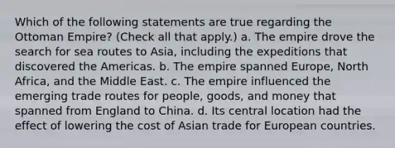 Which of the following statements are true regarding the Ottoman Empire? (Check all that apply.) a. The empire drove the search for sea routes to Asia, including the expeditions that discovered the Americas. b. The empire spanned Europe, North Africa, and the Middle East. c. The empire influenced the emerging trade routes for people, goods, and money that spanned from England to China. d. Its central location had the effect of lowering the cost of Asian trade for European countries.