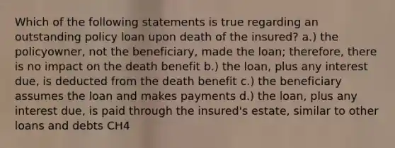 Which of the following statements is true regarding an outstanding policy loan upon death of the insured? a.) the policyowner, not the beneficiary, made the loan; therefore, there is no impact on the death benefit b.) the loan, plus any interest due, is deducted from the death benefit c.) the beneficiary assumes the loan and makes payments d.) the loan, plus any interest due, is paid through the insured's estate, similar to other loans and debts CH4