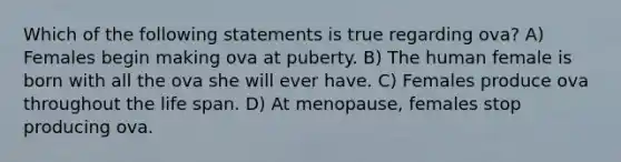 Which of the following statements is true regarding ova? A) Females begin making ova at puberty. B) The human female is born with all the ova she will ever have. C) Females produce ova throughout the life span. D) At menopause, females stop producing ova.