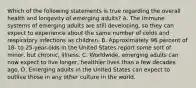 Which of the following statements is true regarding the overall health and longevity of emerging adults? A. The immune systems of emerging adults are still developing, so they can expect to experience about the same number of colds and respiratory infections as children. B. Approximately 96 percent of 18- to 25-year-olds in the United States report some sort of minor, but chronic, illness. C. Worldwide, emerging adults can now expect to live longer, healthier lives than a few decades ago. D. Emerging adults in the United States can expect to outlive those in any other culture in the world.