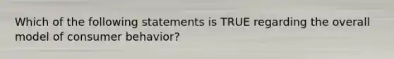 Which of the following statements is TRUE regarding the overall model of consumer behavior?