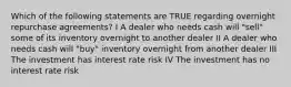 Which of the following statements are TRUE regarding overnight repurchase agreements? I A dealer who needs cash will "sell" some of its inventory overnight to another dealer II A dealer who needs cash will "buy" inventory overnight from another dealer III The investment has interest rate risk IV The investment has no interest rate risk