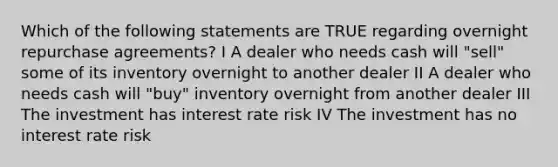 Which of the following statements are TRUE regarding overnight repurchase agreements? I A dealer who needs cash will "sell" some of its inventory overnight to another dealer II A dealer who needs cash will "buy" inventory overnight from another dealer III The investment has interest rate risk IV The investment has no interest rate risk