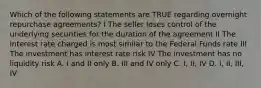 Which of the following statements are TRUE regarding overnight repurchase agreements? I The seller loses control of the underlying securities for the duration of the agreement II The interest rate charged is most similar to the Federal Funds rate III The investment has interest rate risk IV The investment has no liquidity risk A. I and II only B. III and IV only C. I, II, IV D. I, II, III, IV