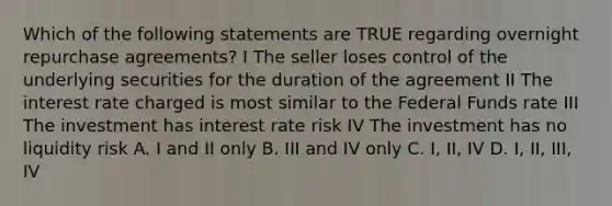 Which of the following statements are TRUE regarding overnight repurchase agreements? I The seller loses control of the underlying securities for the duration of the agreement II The interest rate charged is most similar to the Federal Funds rate III The investment has interest rate risk IV The investment has no liquidity risk A. I and II only B. III and IV only C. I, II, IV D. I, II, III, IV