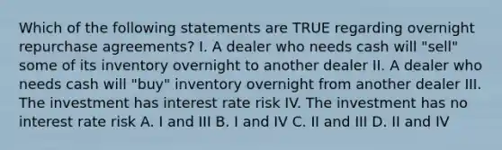 Which of the following statements are TRUE regarding overnight repurchase agreements? I. A dealer who needs cash will "sell" some of its inventory overnight to another dealer II. A dealer who needs cash will "buy" inventory overnight from another dealer III. The investment has interest rate risk IV. The investment has no interest rate risk A. I and III B. I and IV C. II and III D. II and IV