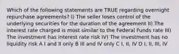 Which of the following statements are TRUE regarding overnight repurchase agreements? I) The seller loses control of the underlying securities for the duration of the agreement II) The interest rate charged is most similar to the Federal Funds rate III) The investment has interest rate risk IV) The investment has no liquidity risk A I and II only B III and IV only C I, II, IV D I, II, III, IV