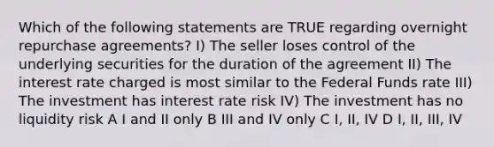 Which of the following statements are TRUE regarding overnight repurchase agreements? I) The seller loses control of the underlying securities for the duration of the agreement II) The interest rate charged is most similar to the Federal Funds rate III) The investment has interest rate risk IV) The investment has no liquidity risk A I and II only B III and IV only C I, II, IV D I, II, III, IV