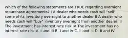 Which of the following statements are TRUE regarding overnight repurchase agreements? I A dealer who needs cash will "sell" some of its inventory overnight to another dealer II A dealer who needs cash will "buy" inventory overnight from another dealer III The investment has interest rate risk IV The investment has no interest rate risk A. I and III B. I and IV C. II and III D. II and IV