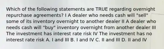 Which of the following statements are TRUE regarding overnight repurchase agreements? I A dealer who needs cash will "sell" some of its inventory overnight to another dealer II A dealer who needs cash will "buy" inventory overnight from another dealer III The investment has interest rate risk IV The investment has no interest rate risk A. I and III B. I and IV C. II and III D. II and IV