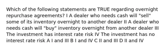 Which of the following statements are TRUE regarding overnight repurchase agreements? I A dealer who needs cash will "sell" some of its inventory overnight to another dealer II A dealer who needs cash will "buy" inventory overnight from another dealer III The investment has interest rate risk IV The investment has no interest rate risk A I and III B I and IV C II and III D II and IV