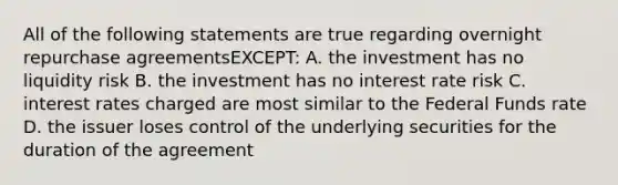 All of the following statements are true regarding overnight repurchase agreementsEXCEPT: A. the investment has no liquidity risk B. the investment has no interest rate risk C. interest rates charged are most similar to the Federal Funds rate D. the issuer loses control of the underlying securities for the duration of the agreement