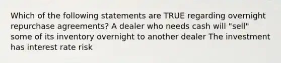 Which of the following statements are TRUE regarding overnight repurchase agreements? A dealer who needs cash will "sell" some of its inventory overnight to another dealer The investment has interest rate risk