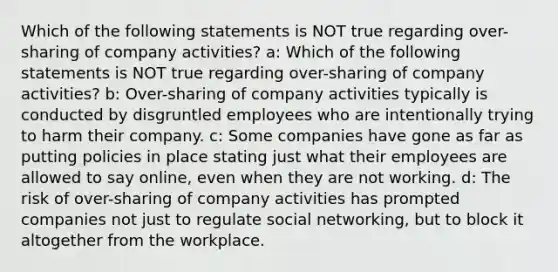 Which of the following statements is NOT true regarding over-sharing of company activities? a: Which of the following statements is NOT true regarding over-sharing of company activities? b: Over-sharing of company activities typically is conducted by disgruntled employees who are intentionally trying to harm their company. c: Some companies have gone as far as putting policies in place stating just what their employees are allowed to say online, even when they are not working. d: The risk of over-sharing of company activities has prompted companies not just to regulate social networking, but to block it altogether from the workplace.