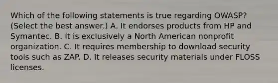 Which of the following statements is true regarding OWASP? (Select the best answer.) A. It endorses products from HP and Symantec. B. It is exclusively a North American nonprofit organization. C. It requires membership to download security tools such as ZAP. D. It releases security materials under FLOSS licenses.