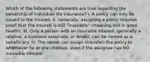 Which of the following statements are true regarding the ownership of individual life insurance? I. A policy can only be issued to the insured. II. Generally, assigning a policy requires proof that the insured is still "insurable" (meaning still in good health). III. Only a person with an insurable interest, generally a relative, a business associate, or lender, can be named as a beneficiary. IV. The owner can assign (transfer) the policy to whomever he or she chooses, even if the assignee has NO insurable interest.