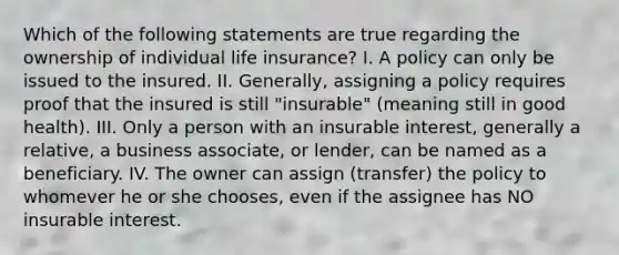 Which of the following statements are true regarding the ownership of individual life insurance? I. A policy can only be issued to the insured. II. Generally, assigning a policy requires proof that the insured is still "insurable" (meaning still in good health). III. Only a person with an insurable interest, generally a relative, a business associate, or lender, can be named as a beneficiary. IV. The owner can assign (transfer) the policy to whomever he or she chooses, even if the assignee has NO insurable interest.