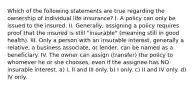 Which of the following statements are true regarding the ownership of individual life insurance? I. A policy can only be issued to the insured. II. Generally, assigning a policy requires proof that the insured is still "insurable" (meaning still in good health). III. Only a person with an insurable interest, generally a relative, a business associate, or lender, can be named as a beneficiary. IV. The owner can assign (transfer) the policy to whomever he or she chooses, even if the assignee has NO insurable interest. a) I, II and III only. b) I only. c) II and IV only. d) IV only.