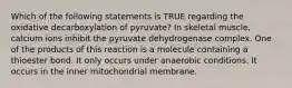 Which of the following statements is TRUE regarding the oxidative decarboxylation of pyruvate? In skeletal muscle, calcium ions inhibit the pyruvate dehydrogenase complex. One of the products of this reaction is a molecule containing a thioester bond. It only occurs under anaerobic conditions. It occurs in the inner mitochondrial membrane.