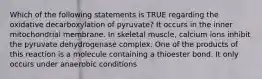 Which of the following statements is TRUE regarding the oxidative decarboxylation of pyruvate? It occurs in the inner mitochondrial membrane. In skeletal muscle, calcium ions inhibit the pyruvate dehydrogenase complex. One of the products of this reaction is a molecule containing a thioester bond. It only occurs under anaerobic conditions