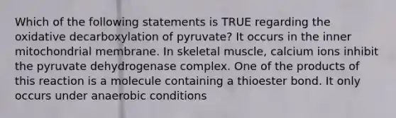 Which of the following statements is TRUE regarding the oxidative decarboxylation of pyruvate? It occurs in the inner mitochondrial membrane. In skeletal muscle, calcium ions inhibit the pyruvate dehydrogenase complex. One of the products of this reaction is a molecule containing a thioester bond. It only occurs under anaerobic conditions