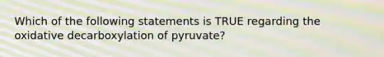 Which of the following statements is TRUE regarding the oxidative decarboxylation of pyruvate?