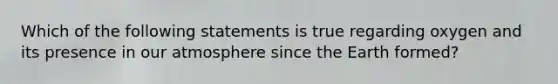 Which of the following statements is true regarding oxygen and its presence in our atmosphere since the Earth formed?