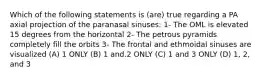 Which of the following statements is (are) true regarding a PA axial projection of the paranasal sinuses: 1- The OML is elevated 15 degrees from the horizontal 2- The petrous pyramids completely fill the orbits 3- The frontal and ethmoidal sinuses are visualized (A) 1 ONLY (B) 1 and.2 ONLY (C) 1 and 3 ONLY (D) 1, 2, and 3