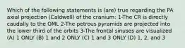 Which of the following statements is (are) true regarding the PA axial projection (Caldwell) of the cranium: 1-The CR is directly caudally to the OML 2-The petrous pyramids are projected into the lower third of the orbits 3-The frontal sinuses are visualized (A) 1 ONLY (B) 1 and 2 ONLY (C) 1 and 3 ONLY (D) 1, 2, and 3