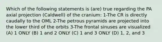 Which of the following statements is (are) true regarding the PA axial projection (Caldwell) of the cranium: 1-The CR is directly caudally to the OML 2-The petrous pyramids are projected into the lower third of the orbits 3-The frontal sinuses are visualized (A) 1 ONLY (B) 1 and 2 ONLY (C) 1 and 3 ONLY (D) 1, 2, and 3