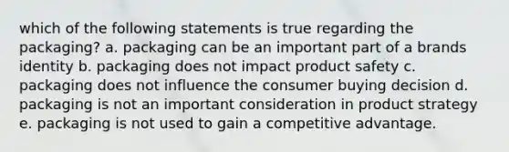 which of the following statements is true regarding the packaging? a. packaging can be an important part of a brands identity b. packaging does not impact product safety c. packaging does not influence the consumer buying decision d. packaging is not an important consideration in product strategy e. packaging is not used to gain a competitive advantage.