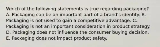 Which of the following statements is true regarding​ packaging? A. Packaging can be an important part of a​ brand's identity. B. Packaging is not used to gain a competitive advantage. C. Packaging is not an important consideration in product strategy. D. Packaging does not influence the consumer buying decision. E. Packaging does not impact product safety.