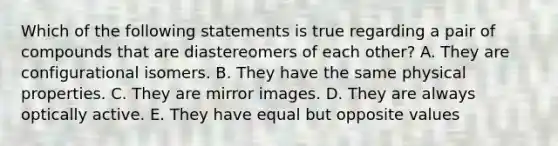 Which of the following statements is true regarding a pair of compounds that are diastereomers of each other? A. They are configurational isomers. B. They have the same physical properties. C. They are mirror images. D. They are always optically active. E. They have equal but opposite values